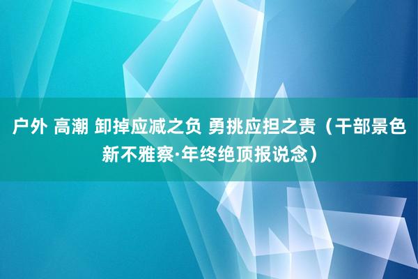 户外 高潮 卸掉应减之负 勇挑应担之责（干部景色新不雅察·年终绝顶报说念）