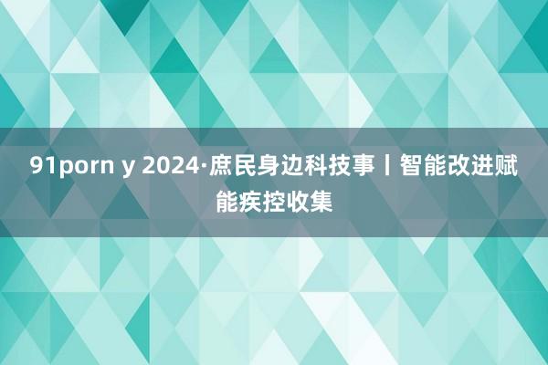 91porn y 2024·庶民身边科技事丨智能改进赋能疾控收集
