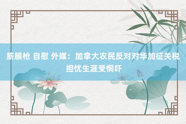 筋膜枪 自慰 外媒：加拿大农民反对对华加征关税 担忧生涯受恫吓