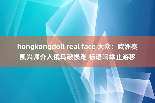 hongkongdoll real face 大众：欧洲奏凯兴师介入俄乌破损难 标语响举止游移