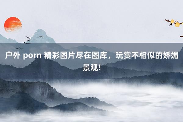 户外 porn 精彩图片尽在图库，玩赏不相似的娇媚景观!