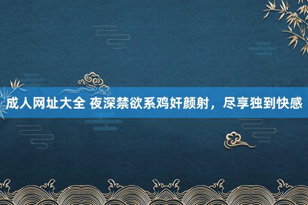 成人网址大全 夜深禁欲系鸡奸颜射，尽享独到快感