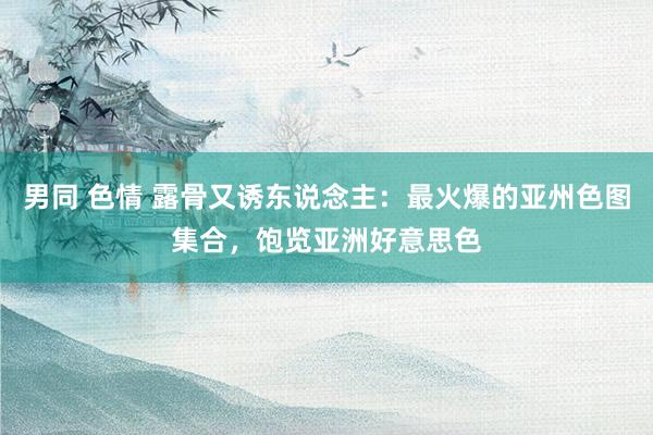 男同 色情 露骨又诱东说念主：最火爆的亚州色图集合，饱览亚洲好意思色