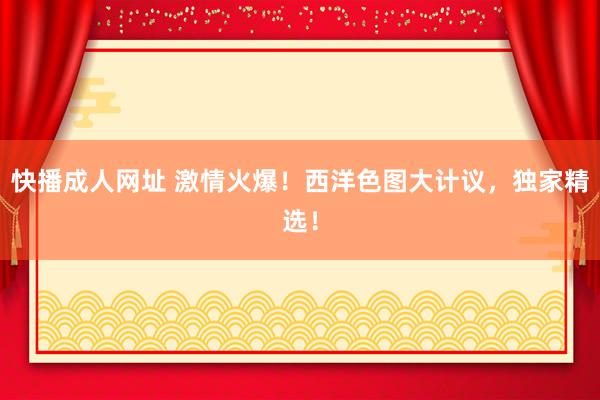 快播成人网址 激情火爆！西洋色图大计议，独家精选！
