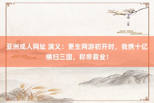亚洲成人网址 演义：更生网游初开时，我携十亿横扫三国，称帝霸业！