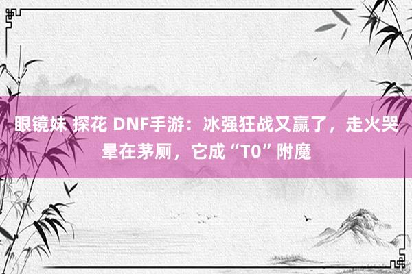 眼镜妹 探花 DNF手游：冰强狂战又赢了，走火哭晕在茅厕，它成“T0”附魔