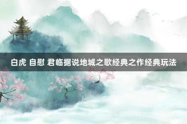 白虎 自慰 君临据说地城之歌经典之作经典玩法