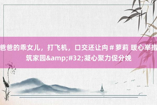 爸爸的乖女儿，打飞机，口交还让禸＃萝莉 暖心举措筑家园&#32;凝心聚力促分娩