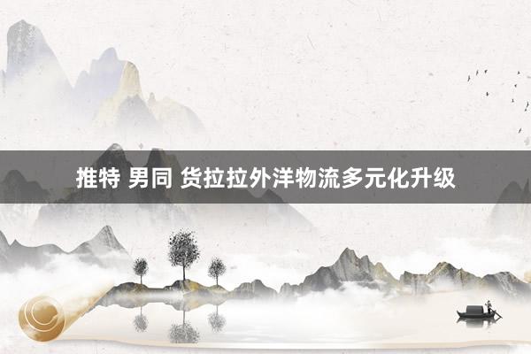 推特 男同 货拉拉外洋物流多元化升级