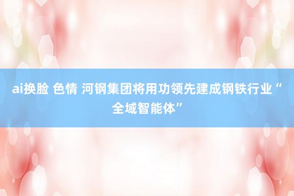 ai换脸 色情 河钢集团将用功领先建成钢铁行业“全域智能体”
