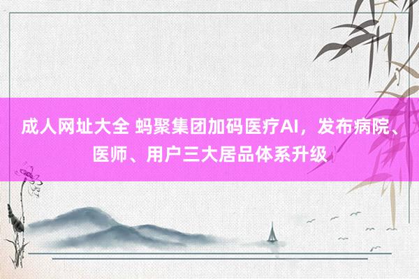 成人网址大全 蚂聚集团加码医疗AI，发布病院、医师、用户三大居品体系升级