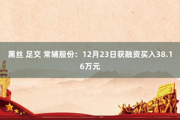 黑丝 足交 常辅股份：12月23日获融资买入38.16万元