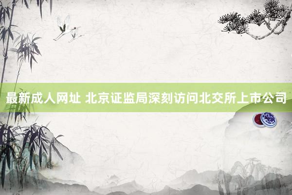 最新成人网址 北京证监局深刻访问北交所上市公司