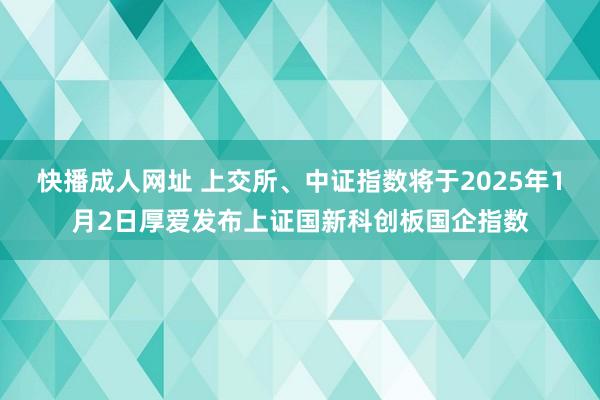 快播成人网址 上交所、中证指数将于2025年1月2日厚爱发布上证国新科创板国企指数