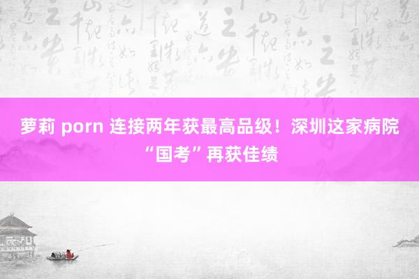 萝莉 porn 连接两年获最高品级！深圳这家病院“国考”再获佳绩