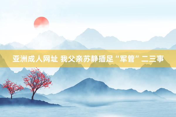 亚洲成人网址 我父亲苏静插足“军管”二三事