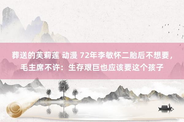 葬送的芙莉莲 动漫 72年李敏怀二胎后不想要，毛主席不许：生存艰巨也应该要这个孩子