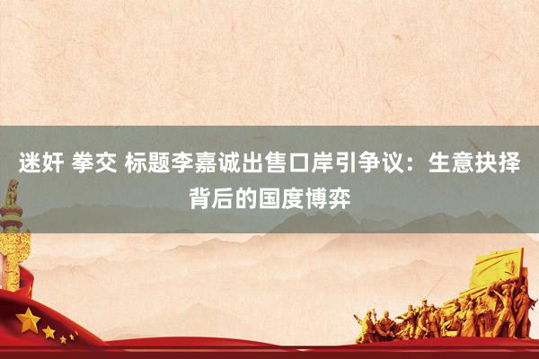 迷奸 拳交 标题李嘉诚出售口岸引争议：生意抉择背后的国度博弈