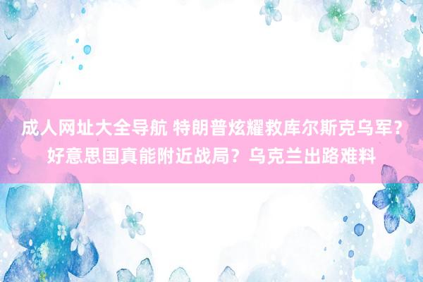 成人网址大全导航 特朗普炫耀救库尔斯克乌军？好意思国真能附近战局？乌克兰出路难料