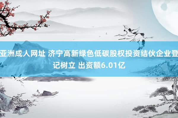 亚洲成人网址 济宁高新绿色低碳股权投资结伙企业登记树立 出资额6.01亿