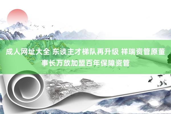 成人网址大全 东谈主才梯队再升级 祥瑞资管原董事长万放加盟百年保障资管