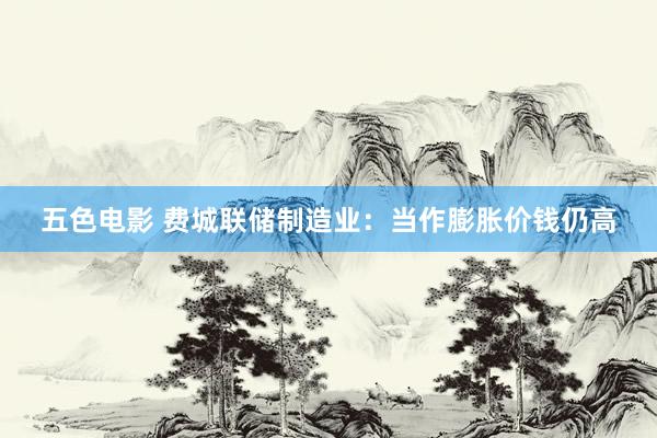 五色电影 费城联储制造业：当作膨胀价钱仍高