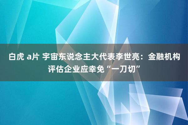 白虎 a片 宇宙东说念主大代表李世亮：金融机构评估企业应幸免“一刀切”