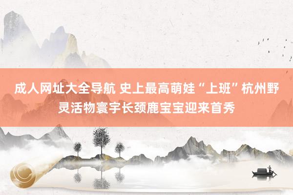 成人网址大全导航 史上最高萌娃“上班”杭州野灵活物寰宇长颈鹿宝宝迎来首秀