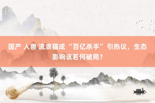 国产 人兽 流浪猫成 “百亿杀手” 引热议，生态影响该若何破局？