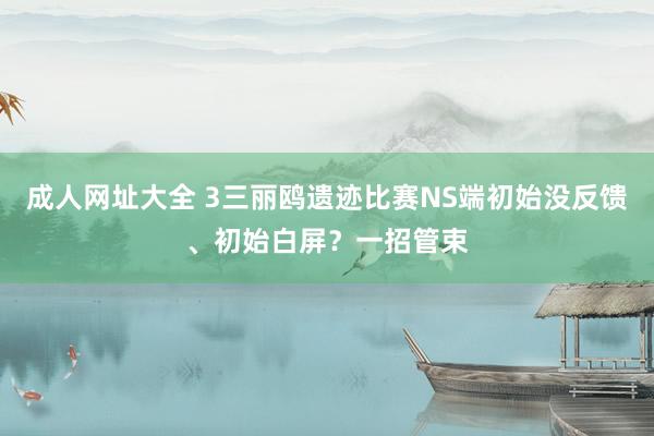 成人网址大全 3三丽鸥遗迹比赛NS端初始没反馈、初始白屏？一招管束