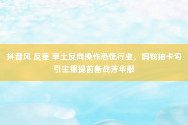 抖音风 反差 率土反向操作恐慌行业，铜钱抽卡勾引主播提前备战芳华服