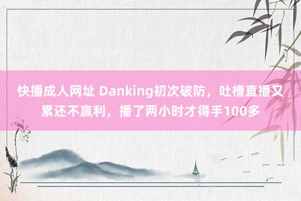 快播成人网址 Danking初次破防，吐槽直播又累还不赢利，播了两小时才得手100多