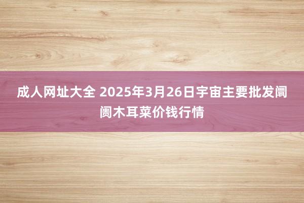成人网址大全 2025年3月26日宇宙主要批发阛阓木耳菜价钱行情