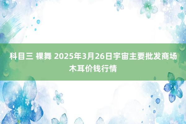 科目三 裸舞 2025年3月26日宇宙主要批发商场木耳价钱行情