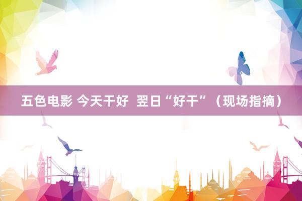 五色电影 今天干好  翌日“好干”（现场指摘）