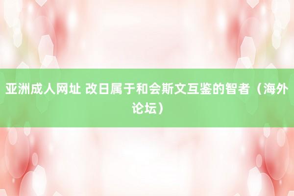 亚洲成人网址 改日属于和会斯文互鉴的智者（海外论坛）