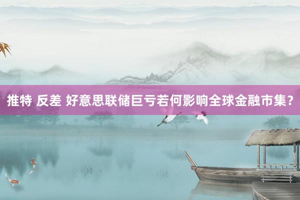 推特 反差 好意思联储巨亏若何影响全球金融市集？