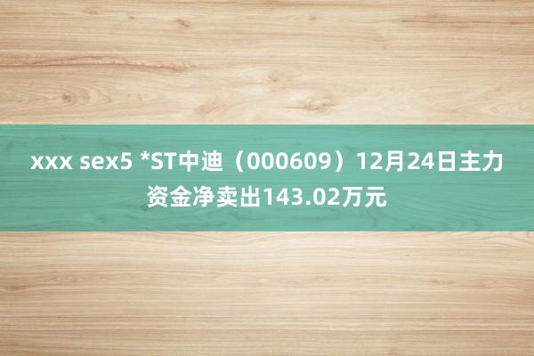 xxx sex5 *ST中迪（000609）12月24日主力资金净卖出143.02万元