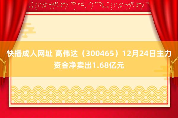 快播成人网址 高伟达（300465）12月24日主力资金净卖出1.68亿元