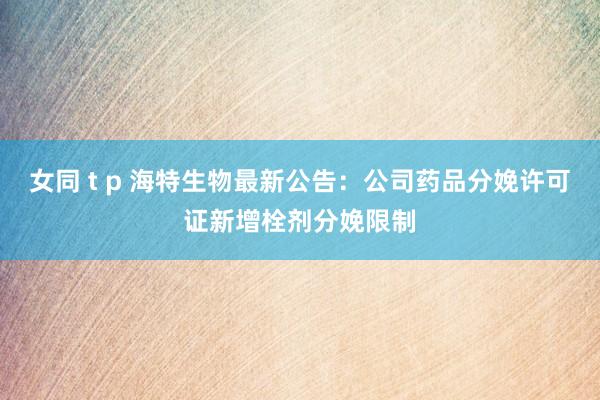 女同 t p 海特生物最新公告：公司药品分娩许可证新增栓剂分娩限制
