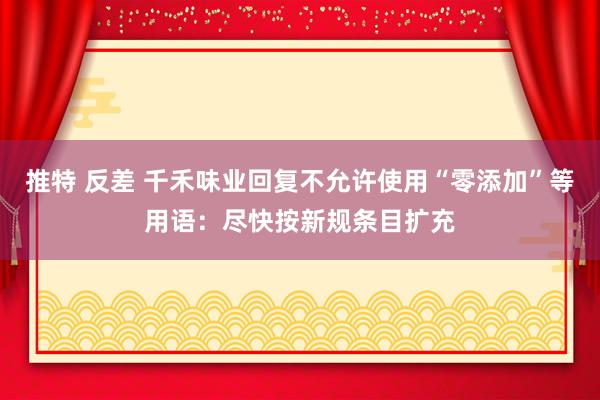 推特 反差 千禾味业回复不允许使用“零添加”等用语：尽快按新规条目扩充