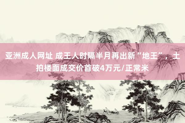 亚洲成人网址 成王人时隔半月再出新“地王”，土拍楼面成交价首破4万元/正常米