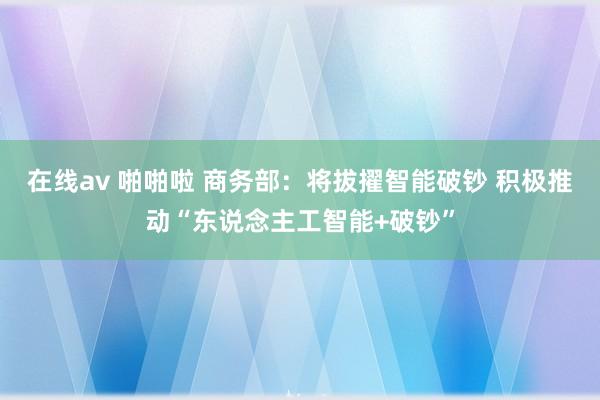 在线av 啪啪啦 商务部：将拔擢智能破钞 积极推动“东说念主工智能+破钞”