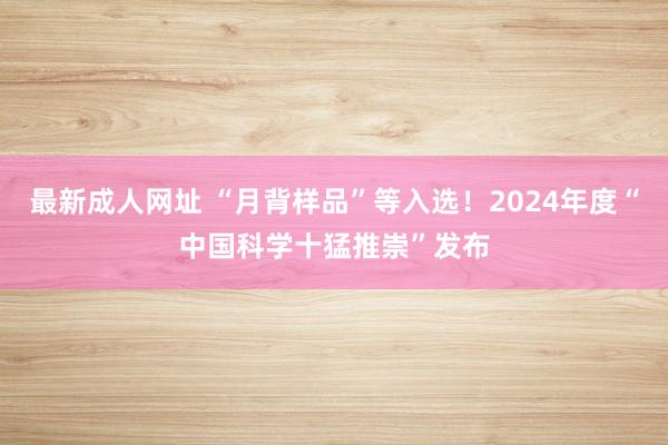 最新成人网址 “月背样品”等入选！2024年度“中国科学十猛推崇”发布
