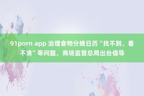 91porn app 治理食物分娩日历“找不到、看不清”等问题，商场监管总局出台倡导