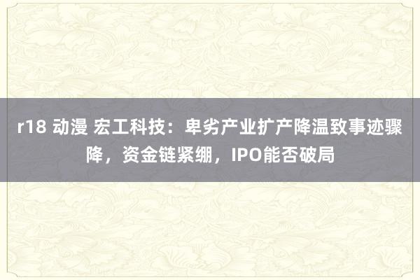 r18 动漫 宏工科技：卑劣产业扩产降温致事迹骤降，资金链紧绷，IPO能否破局
