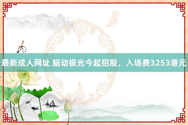 最新成人网址 脑动极光今起招股，入场费3253港元