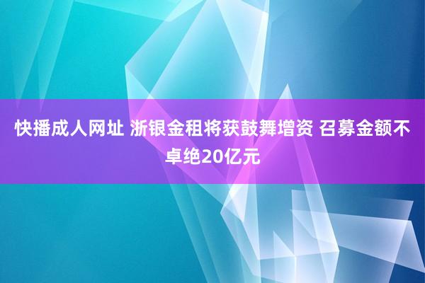 快播成人网址 浙银金租将获鼓舞增资 召募金额不卓绝20亿元