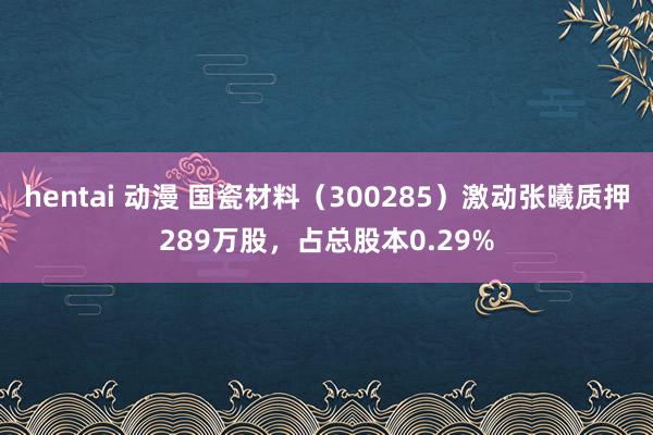 hentai 动漫 国瓷材料（300285）激动张曦质押289万股，占总股本0.29%