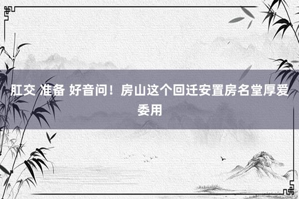 肛交 准备 好音问！房山这个回迁安置房名堂厚爱委用